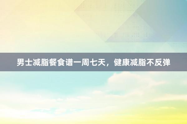 男士减脂餐食谱一周七天，健康减脂不反弹